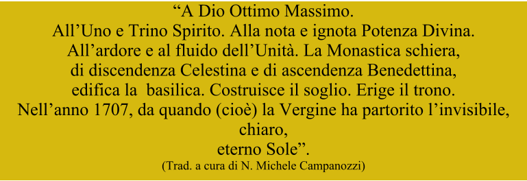 “A Dio Ottimo Massimo.  All’Uno e Trino Spirito. Alla nota e ignota Potenza Divina.  All’ardore e al fluido dell’Unità. La Monastica schiera,  di discendenza Celestina e di ascendenza Benedettina,   edifica la  basilica. Costruisce il soglio. Erige il trono.  Nell’anno 1707, da quando (cioè) la Vergine ha partorito l’invisibile, chiaro,  eterno Sole”. (Trad. a cura di N. Michele Campanozzi)