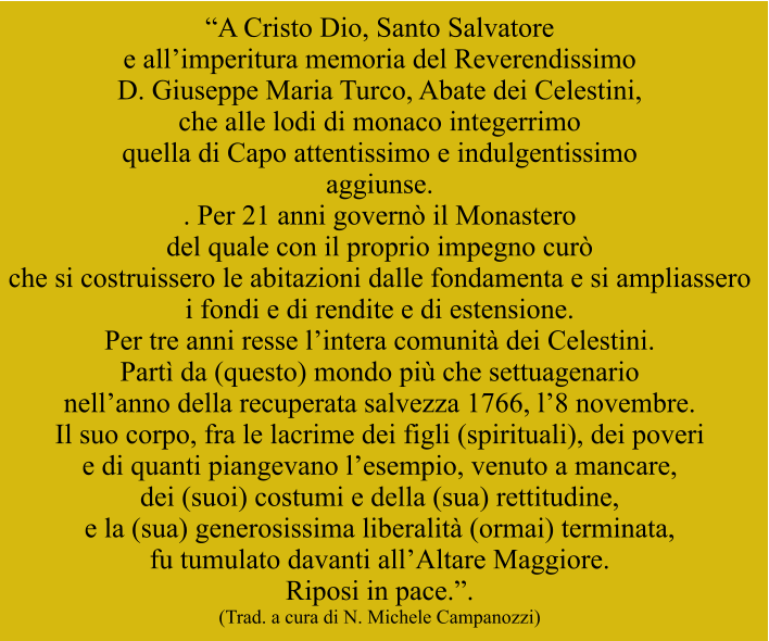 “A Cristo Dio, Santo Salvatore  e all’imperitura memoria del Reverendissimo  D. Giuseppe Maria Turco, Abate dei Celestini,  che alle lodi di monaco integerrimo  quella di Capo attentissimo e indulgentissimo aggiunse. . Per 21 anni governò il Monastero  del quale con il proprio impegno curò  che si costruissero le abitazioni dalle fondamenta e si ampliassero  i fondi e di rendite e di estensione.  Per tre anni resse l’intera comunità dei Celestini.  Partì da (questo) mondo più che settuagenario  nell’anno della recuperata salvezza 1766, l’8 novembre.   Il suo corpo, fra le lacrime dei figli (spirituali), dei poveri  e di quanti piangevano l’esempio, venuto a mancare,   dei (suoi) costumi e della (sua) rettitudine,  e la (sua) generosissima liberalità (ormai) terminata,  fu tumulato davanti all’Altare Maggiore.  Riposi in pace.”. (Trad. a cura di N. Michele Campanozzi)