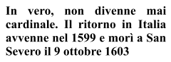 In vero, non divenne mai  cardinale. Il ritorno in Italia avvenne nel 1599 e morì a San Severo il 9 ottobre 1603