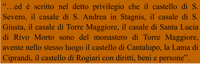 “…ed è scritto nel detto privilegio che il castello di S. Severo, il casale di S. Andrea in Stagnis, il casale di S. Giusta, il casale di Torre Maggiore, il casale di Santa Lucia di Rivo Morto sono del monastero di Torre Maggiore, avente nello stesso luogo il castello di Cantalupo, la Lama di Ciprandi, il castello di Rogiari con diritti, beni e persone”.