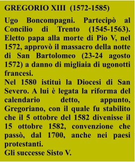 GREGORIO XIII  (1572-1585)  Ugo Boncompagni. Partecipò al Concilio di Trento (1545-1563). Eletto papa alla morte di Pio V, nel 1572, approvò il massacro della notte di San Bartolomeo (23-24 agosto 1572) a danno di migliaia di ugonotti francesi.  Nel 1580 istituì la Diocesi di San Severo. A lui è legata la riforma del calendario detto, appunto, Gregoriano, con il quale fu stabilito che il 5 ottobre del 1582 divenisse il 15 ottobre 1582, convenzione che passò, dal 1700, anche nei paesi protestanti. Gli successe Sisto V.