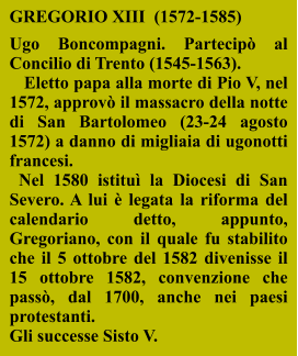 GREGORIO XIII  (1572-1585)  Ugo Boncompagni. Partecipò al Concilio di Trento (1545-1563).    Eletto papa alla morte di Pio V, nel 1572, approvò il massacro della notte di San Bartolomeo (23-24 agosto 1572) a danno di migliaia di ugonotti francesi.   Nel 1580 istituì la Diocesi di San Severo. A lui è legata la riforma del calendario detto, appunto, Gregoriano, con il quale fu stabilito che il 5 ottobre del 1582 divenisse il 15 ottobre 1582, convenzione che passò, dal 1700, anche nei paesi protestanti. Gli successe Sisto V.