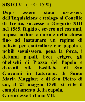 SISTO V 	(1585-1590) Dopo essere stato assessore dell’Inquisizione e teologo al Concilio di Trento, successe a Gregorio XIII nel 1585. Rigido e severo nei costumi, impose ordine e morale nella chiesa fino ad instaurare un regime di polizia per controllare che popolo e nobili seguisssero, pena la forca, i dettami papali. Fece erigere gli obelischi di Piazza del Popolo e davanti alle basiliche di San Giovanni in Laterano, di Santa Maria Maggiore e di San Pietro di cui, il 21 maggio 1590, si vide il completamento della cupola. Gli successe Urbano VII.