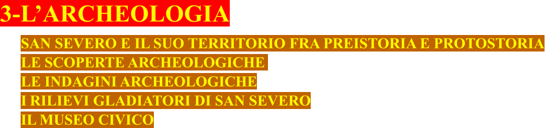 3-L’ARCHEOLOGIA SAN SEVERO E IL SUO TERRITORIO FRA PREISTORIA E PROTOSTORIA LE SCOPERTE ARCHEOLOGICHE	 LE INDAGINI ARCHEOLOGICHE I RILIEVI GLADIATORI DI SAN SEVERO IL MUSEO CIVICO