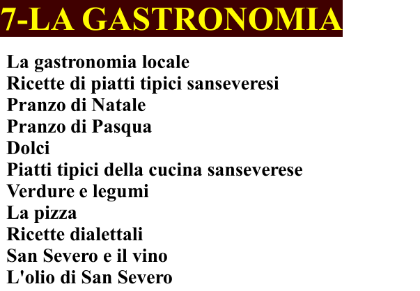 7-LA GASTRONOMIA La gastronomia locale Ricette di piatti tipici sanseveresi	 Pranzo di Natale	 Pranzo di Pasqua Dolci Piatti tipici della cucina sanseverese    Verdure e legumi La pizza Ricette dialettali San Severo e il vino  L'olio di San Severo