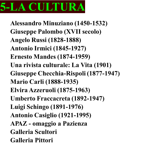 5-LA CULTURA Alessandro Minuziano (1450-1532)	 Giuseppe Palombo (XVII secolo) Angelo Russi (1828-1888) Antonio Irmici (1845-1927)	 Ernesto Mandes (1874-1959)	 Una rivista culturale: La Vita (1901)	 Giuseppe Checchia-Rispoli (1877-1947) Mario Carli (1888-1935)	 Elvira Azzeruoli (1875-1963)	 Umberto Fraccacreta (1892-1947) Luigi Schingo (1891-1976)	 Antonio Casiglio (1921-1995) APAZ - omaggio a Pazienza Galleria Scultori  Galleria Pittori