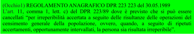 (Occhio1) REGOLAMENTO ANAGRAFICO DPR 223 223 del 30.05.1989 L’art. 11, comma 1, lett. c) del DPR 223/89 dove è previsto che si può essere cancellati “per irreperibilità accertata a seguito delle risultanze delle operazioni del censimento generale della popolazione, ovvero, quando, a seguito di ripetuti accertamenti, opportunamente intervallati, la persona sia risultata irreperibile”.