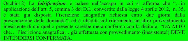 Occhio12) La falsificazione è palese nell’accapo in cui si afferma che “…in applicazione dell’art. 5, comma 3 del D.L. convertito dalla legge 4 aprile 2012,  n. 35, è stata già disposta l’iscrizione anagrafica richiesta entro due giorni dalla presentazione della domanda”, ed è ribadita col riferimento ad altro provvedimento inesistente di cui quello presente sarebbe mera conferma con la dicitura: “DA ATTO che… l’iscrizione anagrafica… già effettuata con provvedimento (inesistente!) DEVE INTENDERSI CONFERMATA.