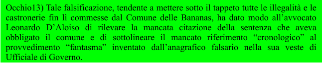 Occhio13) Tale falsificazione, tendente a mettere sotto il tappeto tutte le illegalità e le castronerie fin lì commesse dal Comune delle Bananas, ha dato modo all’avvocato Leonardo D’Aloiso di rilevare la mancata citazione della sentenza che aveva obbligato il comune e di sottolineare il mancato riferimento “cronologico” al provvedimento “fantasma” inventato dall’anagrafico falsario nella sua veste di Ufficiale di Governo.