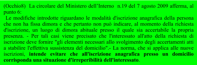 (Occhio8)  La circolare del Ministero dell’Interno  n.19 del 7 agosto 2009 afferma, al punto 6:  Le modifiche introdotte riguardano le modalità d'iscrizione anagrafica della persona che non ha fissa dimora e che pertanto non può indicare, al momento della richiesta d'iscrizione, un luogo di dimora abituale presso il quale sia accertabile la propria presenza. - Per tali casi viene precisato che l'interessato all'atto della richiesta di iscrizione deve fornire "gli elementi necessari allo svolgimento degli accertamenti atti a stabilire l'effettiva sussistenza del domicilio".- La norma, che si applica alle nuove iscrizioni, intende evitare che all'iscrizione anagrafica presso un domicilio corrisponda una situazione d'irreperibilità dell'interessato.