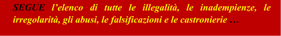 SEGUE l’elenco di tutte le illegalità, le inadempienze, le irregolarità, gli abusi, le falsificazioni e le castronierie …