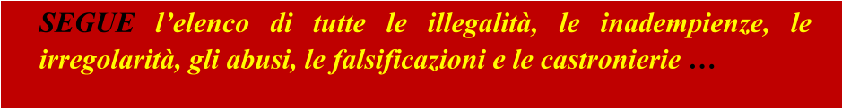 SEGUE l’elenco di tutte le illegalità, le inadempienze, le irregolarità, gli abusi, le falsificazioni e le castronierie …