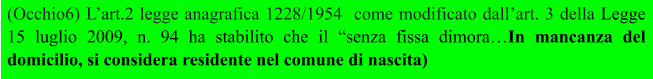 (Occhio6) L’art.2 legge anagrafica 1228/1954  come modificato dall’art. 3 della Legge 15 luglio 2009, n. 94 ha stabilito che il “senza fissa dimora…In mancanza del domicilio, si considera residente nel comune di nascita)