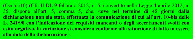 (Occhio10) (Cfr. Il DL 9 febbraio 2012, n. 5, convertito nella Legge 4 aprile 2012, n. 35, dispone all’art. 5, comma 5, che, «ove nel termine di 45 giorni dalla dichiarazione non sia stata effettuata la comunicazione di cui all’art. 10-bis delle L. 241/90 con l’indicazione dei requisiti mancanti o degli accertamenti svolti con esito negativo, la variazione si considera conforme alla situazione di fatto in essere alla data della dichiarazione».