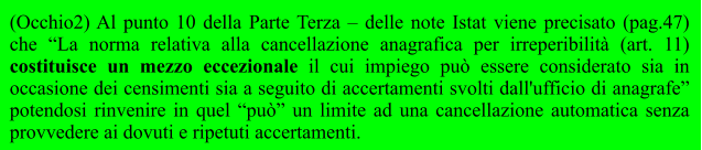 (Occhio2) Al punto 10 della Parte Terza – delle note Istat viene precisato (pag.47) che “La norma relativa alla cancellazione anagrafica per irreperibilità (art. 11) costituisce un mezzo eccezionale il cui impiego può essere considerato sia in occasione dei censimenti sia a seguito di accertamenti svolti dall'ufficio di anagrafe” potendosi rinvenire in quel “può” un limite ad una cancellazione automatica senza provvedere ai dovuti e ripetuti accertamenti.