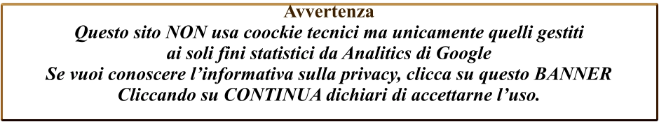 Avvertenza  Questo sito NON usa coockie tecnici ma unicamente quelli gestiti  ai soli fini statistici da Analitics di Google  Se vuoi conoscere l’informativa sulla privacy, clicca su questo BANNER Cliccando su CONTINUA dichiari di accettarne l’uso.