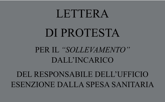 LETTERA  DI PROTESTA PER IL “SOLLEVAMENTO”  DALL’INCARICO  DEL RESPONSABILE DELL’UFFICIO ESENZIONE DALLA SPESA SANITARIA