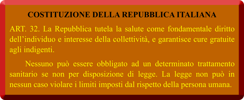 COSTITUZIONE DELLA REPUBBLICA ITALIANA ART. 32. La Repubblica tutela la salute come fondamentale diritto dell’individuo e interesse della collettività, e garantisce cure gratuite agli indigenti.     Nessuno può essere obbligato ad un determinato trattamento sanitario se non per disposizione di legge. La legge non può in nessun caso violare i limiti imposti dal rispetto della persona umana.